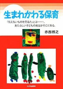 生まれかわる保育 「見えないものを見る力」とは…。あたらしい子どもの発見がそこにある。／赤西雅之【著】