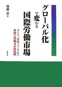 グローバル化で変わる国際労働市場 ドイツ、日本、フィリピン　外国人労働力の新展開／佐藤忍【著】