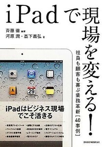 ｉＰａｄで現場を変える！ 社員も顧客も喜ぶ業務革新「４０事例」／斉藤徹【編著】，河原潤，高下義弘【著】