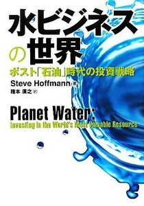 水ビジネスの世界 ポスト「石油」時代の投資戦略／スティーブホフマン【著】，種本廣之【訳】