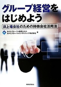 グループ経営をはじめよう 非上場会社のための持株会社活用法／あがたグローバル税理士法人，あがたグローバルコンサルティング【著】