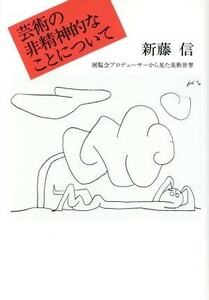 芸術の非精神的なことについて 展覧会プロデューサーから見た美術世界／新藤信(著者)