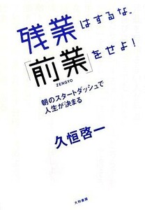 残業はするな、「前業」をせよ！ 朝のスタートダッシュで人生が決まる／久恒啓一【著】