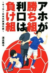 アホが勝ち組、利口は負け組～サッカー日本代表進化論～／清水英斗(著者)