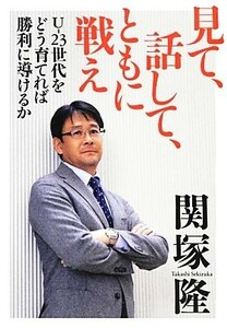 見て、話して、ともに戦え　Ｕ－２３世代をどう育てれば勝利に導けるか 関塚隆／著