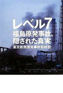 レベル７ 福島原発事故、隠された真実／東京新聞原発事故取材班【著】