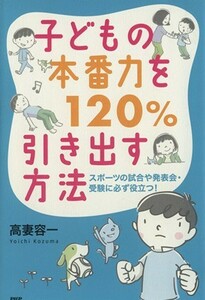 子どもの本番力を１２０％引き出す方法 スポーツの試合や発表会・受験に必ず役立つ！／高妻容一(著者)