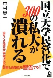 国立大学民営化で３００の私大が潰れる 迫りくる国立大学独法化の弊害と危険性を警告する！／中村忠一(著者)