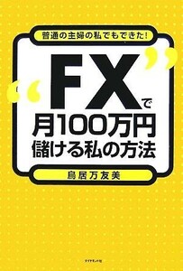 “ＦＸ”で月１００万円儲ける私の方法 普通の主婦の私でもできた！／鳥居万友美【著】