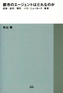 都市のエージェントはだれなのか 近世／近代／現代　パリ／ニューヨーク／東京 ＴＯＴＯ建築叢書／北山恒(著者)