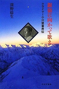 銀嶺に向かって歌え クライマー小川登喜男伝／深野稔生【著】