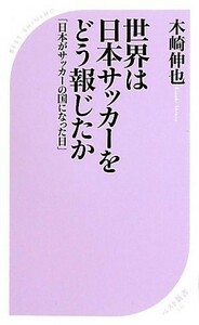 世界は日本サッカーをどう報じたか 「日本がサッカーの国になった日」 ベスト新書／木崎伸也【著】