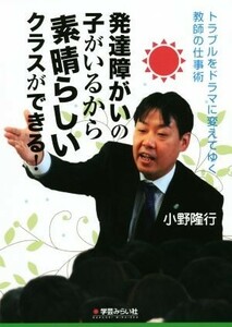 発達障がいの子がいるから素晴らしいクラスができる！ トラブルをドラマに変えてゆく教師の仕事術／小野隆行(著者)