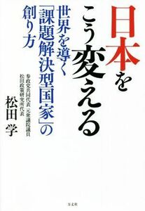 日本をこう変える 世界を導く「課題解決型国家」の創り方／松田学(著者)