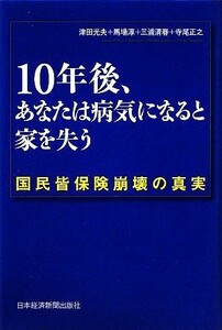 １０年後、あなたは病気になると家を失う 国民皆保険崩壊の真実／津田光夫，馬場淳，三浦清春，寺尾正之【著】