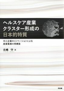 ヘルスケア産業クラスター形成の日本的特質 中小企業のイノベーションによる産業集積の再構築／北嶋守(著者)