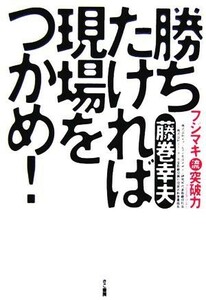 勝ちたければ現場をつかめ！ フジマキ流突破力／藤巻幸夫(著者)