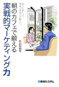 朝のカフェで鍛える実戦的マーケティング力 真の仕事力は、理論と実践の両輪から。／永井孝尚【著】