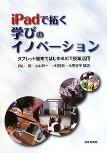 ｉＰａｄで拓く学びのイノベーション タブレット端末ではじめるＩＣＴ授業活用／森山潤(著者),山本利一(著者),中村隆敏(著者),永田智子(著