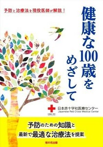 健康な１００歳をめざして 予防と治療法を現役医師が解説！／日本赤十字社医療センター(著者)