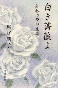 白き薔薇よ 若林つやの生涯／堀江朋子(著者)