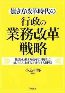 働き方改革時代の行政の業務改革戦略 職員減、働き方改革に対応したＡＩ、ＲＰＡ，ＩｏＴなど進化するＢＰＲ！／小島卓弥(著者)