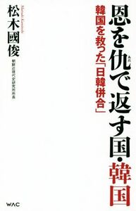 恩を仇で返す国・韓国 韓国を救った「日韓併合」 ＷＡＣ　ＢＵＮＫＯ／松木國俊(著者)