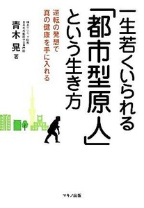 一生若くいられる「都市型原人」という生き方 逆転の発想で真の健康を手に入れる／青木晃【著】