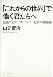 「これからの世界」で働く君たちへ 伝説の元アップル・ジャパン社長の４０講義／山元賢治【著】