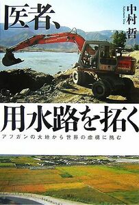 医者、用水路を拓く アフガンの大地から世界の虚構に挑む／中村哲【著】