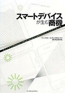 スマートデバイスが生む商機 見えてきたｉＰｈｏｎｅ／ｉＰａｄ／Ａｎｄｒｏｉｄ時代のビジネスアプローチ／まつもとあつし【著】