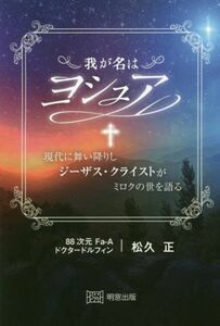 我が名はヨシュア 現代に舞い降りしジーザス・クライストがミロクの世を語る／松久正(著者)