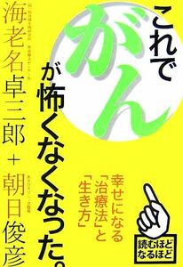 これで、がんが怖くなくなった。 幸せになる「治療法」と「生き方」／海老名卓三郎，朝日俊彦【著】