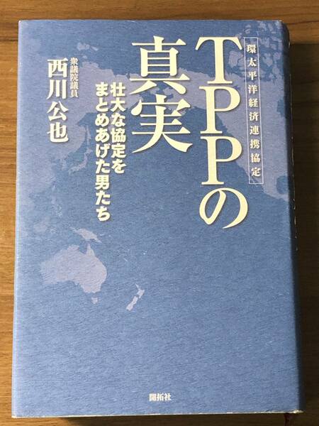 「ＴＴＰの真実」環太平洋経済連携協定　壮大な協定をまとめあげた男たち　衆議院議員西川公也著