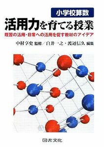 小学校算数　活用力を育てる授業 既習の活用・日常への活用を促す教材のアイデア／中村享史【監修】，白井一之，渡辺信久【編】