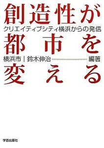 創造性が都市を変える クリエイティブシティ横浜からの発信／横浜市，鈴木伸治【編著】