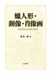 蝋人形・銅像・肖像画 近代中国人の身体と政治／遊佐徹【著】