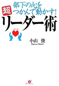 部下の心をつかんで動かす！超リーダー術 できる上司には秘密がある／小山俊【著】