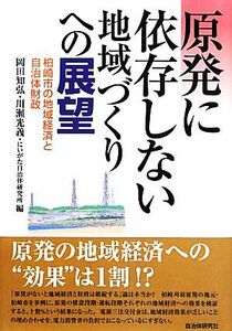 原発に依存しない地域づくりへの展望 柏崎市の地域経済と自治体財政／岡田知弘，川瀬光義，にいがた自治体研究所【編】