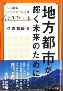 地方都市が輝く未来のために １２年間の秩父市長日誌より伝えたいこと／久喜邦康(著者)