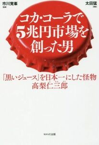 コカ・コーラで５兆円市場を創った男 「黒いジュース」を日本一にした怪物　高梨仁三郎／太田猛(著者),市川覚峯