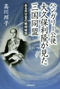 ハンガリー公使大久保利隆が見た三国同盟　ある外交官の戦時秘話 高川邦子／著