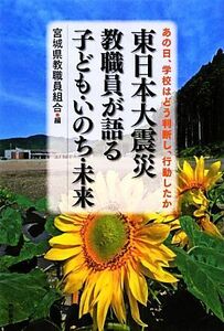 東日本大震災　教職員が語る子ども・いのち・未来 あの日、学校はどう判断し、行動したか／宮城県教職員組合【編】