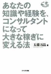 あなたの知識や経験を、コンサルタントになって大きな稼ぎに変える法 年収３千万円以上を実現する収益モデルのつくり方／五藤万晶(著者)