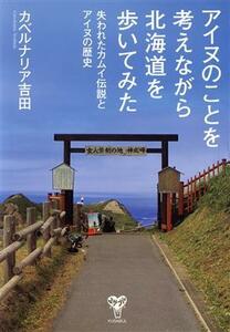 アイヌのことを考えながら北海道を歩いてみた 失われたカムイ伝説とアイヌの歴史／カベルナリア吉田(著者)