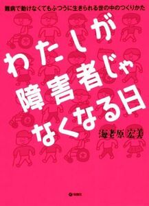 わたしが障害者じゃなくなる日 難病で動けなくてもふつうに生きられる世の中のつくりかた／海老原宏美(著者)