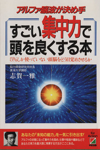 すごい集中力で頭を良くする本 アルファ脳波が決め手　５％しか使っていない頭脳をどう目覚めさせるか／志賀一雅【著】