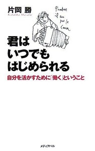 君はいつでもはじめられる 自分を活かすために「働く」ということ／片岡勝【著】