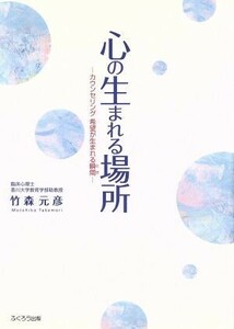 心の生まれる場所　カウンセリング希望が生まれる瞬間／竹森元彦(著者)