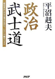 政治武士道 政治家はいかなる理念を持ち、いかに行動すべきか／平沼赳夫【著】